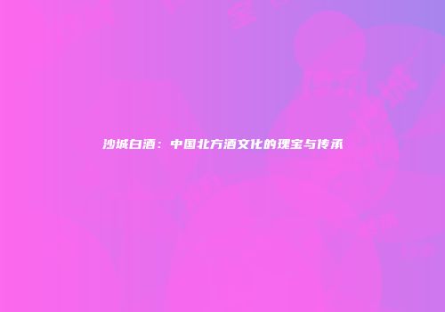 沙城白酒：中国北方酒文化的瑰宝与传承