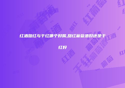 红酒甜红与干红哪个好喝,甜红葡萄酒好还是干红好