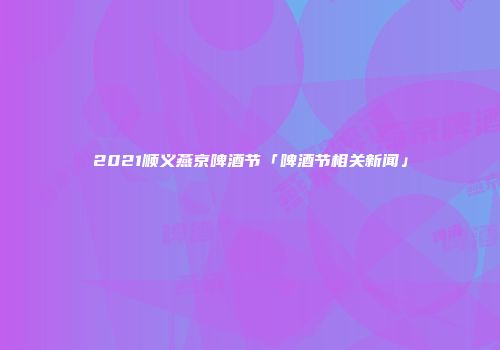 2021顺义燕京啤酒节「啤酒节相关新闻」