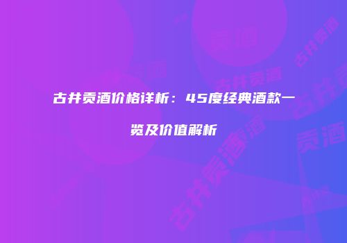 古井贡酒价格详析：45度经典酒款一览及价值解析