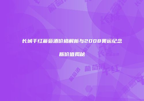 长城干红葡萄酒价格解析与2008奥运纪念版价值揭秘
