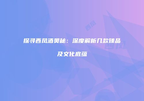 探寻西凤酒奥秘：深度解析几款臻品及文化底蕴