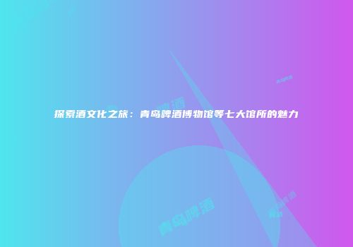 探索酒文化之旅：青岛啤酒博物馆等七大馆所的魅力