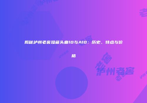 揭秘泸州老窖珍藏头曲10与A10：历史、特点与价格