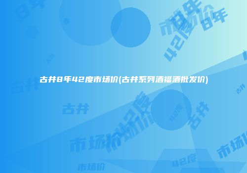 古井8年42度市场价(古井系列酒福酒批发价)