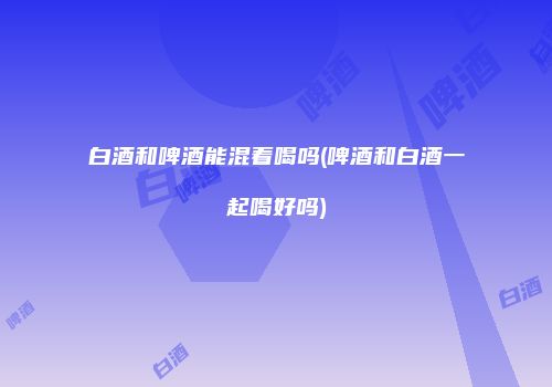 白酒和啤酒能混着喝吗(啤酒和白酒一起喝好吗)