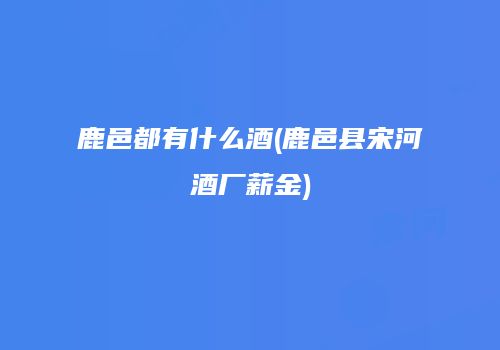 鹿邑都有什么酒(鹿邑县宋河酒厂薪金)