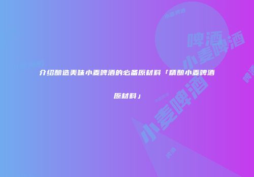 介绍酿造美味小麦啤酒的必备原材料「精酿小麦啤酒原材料」