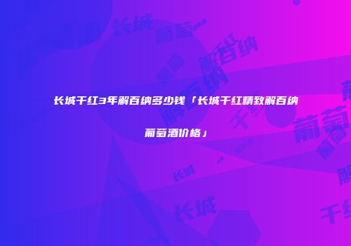 长城干红3年解百纳多少钱「长城干红精致解百纳葡萄酒价格」