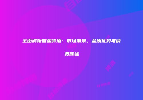 全面解析自酿啤酒：市场前景、品质优势与消费体验