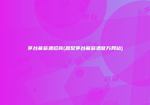 茅台葡萄酒招商(昌黎茅台葡萄酒官方网站)