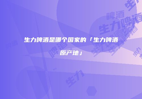 生力啤酒是哪个国家的「生力啤酒原产地」