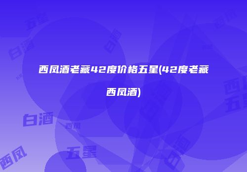 西凤酒老藏42度价格五星(42度老藏西凤酒)