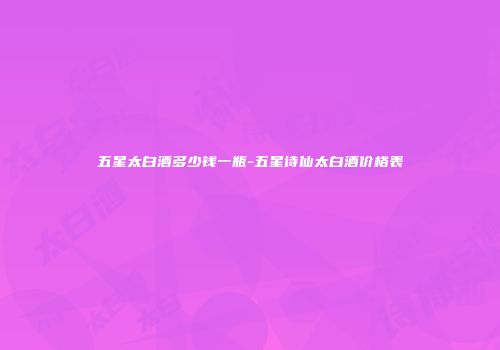 五星太白酒多少钱一瓶-五星诗仙太白酒价格表