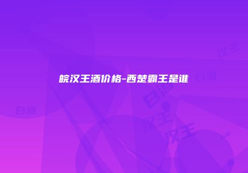 皖汉王酒价格-西楚霸王是谁