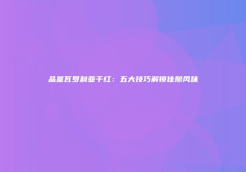 品鉴瓦罗利亚干红：五大技巧解锁佳酿风味