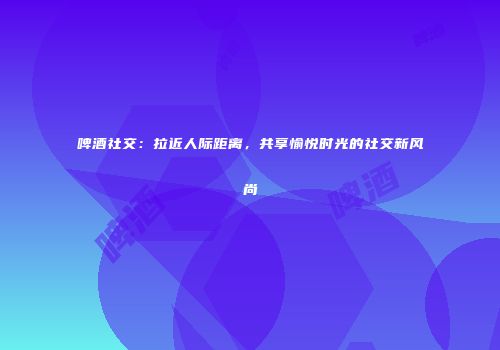 啤酒社交：拉近人际距离，共享愉悦时光的社交新风尚