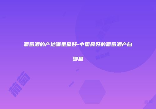 葡萄酒的产地哪里最好-中国最好的葡萄酒产自哪里
