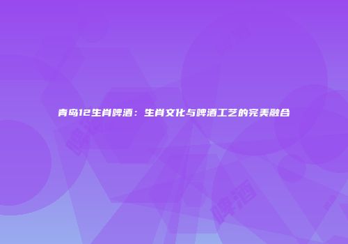 青岛12生肖啤酒：生肖文化与啤酒工艺的完美融合