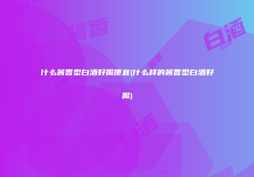 什么酱香型白酒好喝便宜(什么样的酱香型白酒好喝)