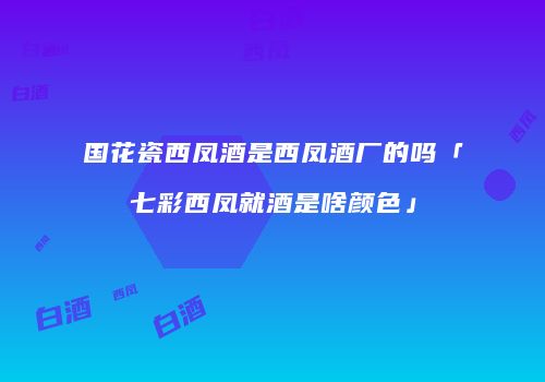 国花瓷西凤酒是西凤酒厂的吗「七彩西凤就酒是啥颜色」