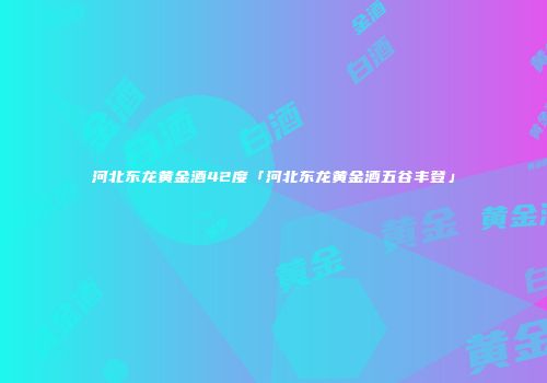 河北东龙黄金酒42度「河北东龙黄金酒五谷丰登」