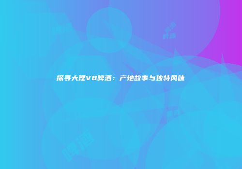 探寻大理V8啤酒：产地故事与独特风味