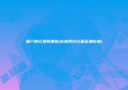 国产的红酒有哪些(吉林秀叶红葡萄酒价格)