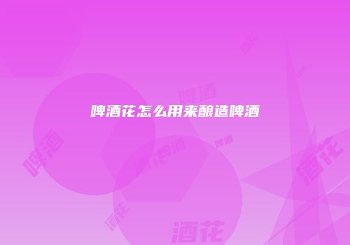 啤酒花怎么用来酿造啤酒
