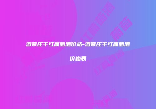酒帝庄干红葡萄酒价格-酒帝庄干红葡萄酒价格表