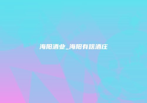 海阳酒业_海阳有啥酒庄