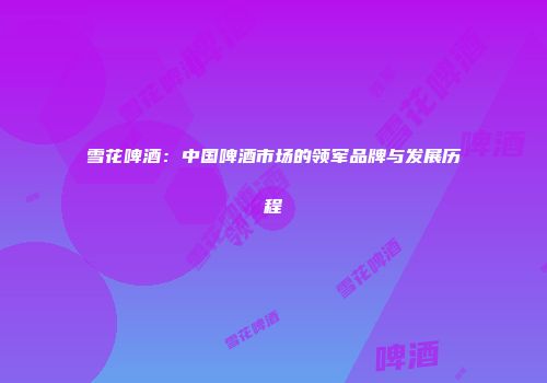 雪花啤酒：中国啤酒市场的领军品牌与发展历程
