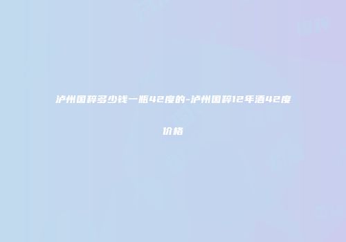 泸州国粹多少钱一瓶42度的-泸州国粹12年酒42度价格