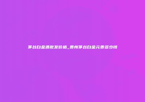 茅台白金酒批发价格_贵州茅台白金元贵多少钱