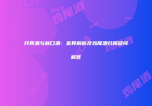 开胃酒与利口酒：差异解析及鸡尾酒归属疑问解答
