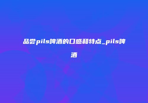 品尝pils啤酒的口感和特点_pils啤酒