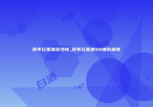 百年红星酒多少钱_百年红星酒52度价格表