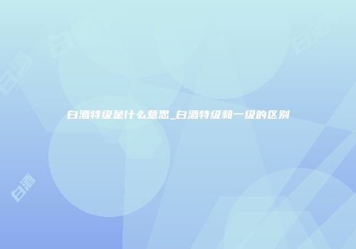 白酒特级是什么意思_白酒特级和一级的区别