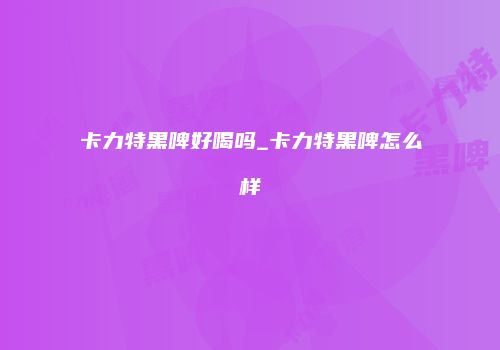 卡力特黑啤好喝吗_卡力特黑啤怎么样