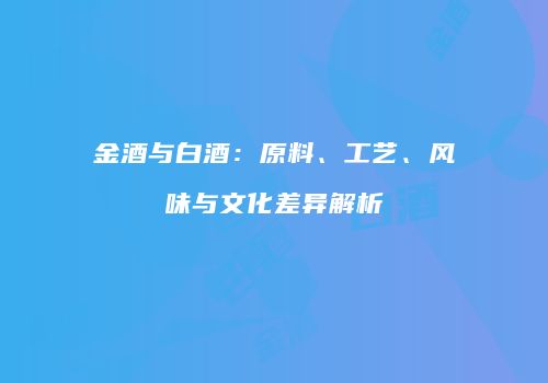 金酒与白酒：原料、工艺、风味与文化差异解析