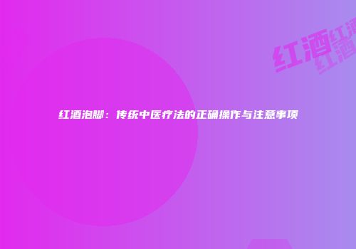 红酒泡脚：传统中医疗法的正确操作与注意事项