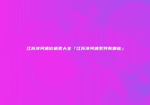 江苏洋河酒价格表大全「江苏洋河酒系列有哪些」