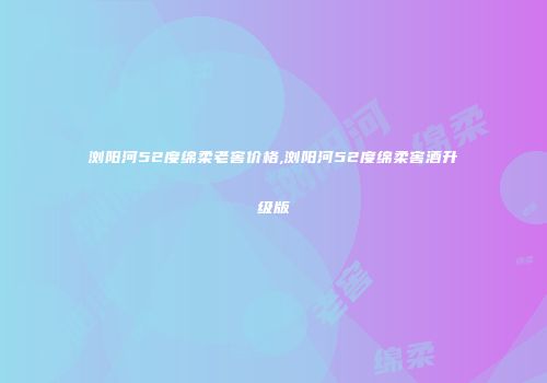 浏阳河52度绵柔老窖价格,浏阳河52度绵柔窖酒升级版