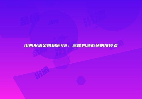 山西汾酒金樽粮液42：高端白酒市场的佼佼者