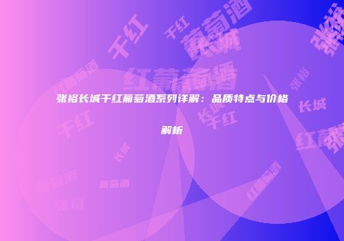 张裕长城干红葡萄酒系列详解：品质特点与价格解析