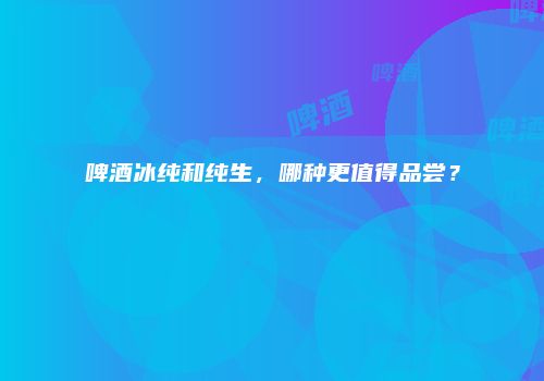 啤酒冰纯和纯生，哪种更值得品尝？