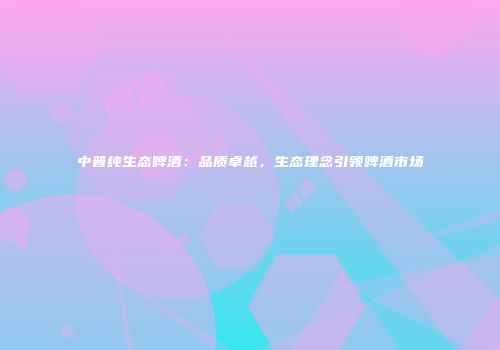 中普纯生态啤酒：品质卓越，生态理念引领啤酒市场