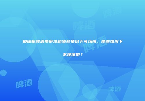玻璃瓶啤酒携带攻略哪些情况下可以带，哪些情况下不建议带？