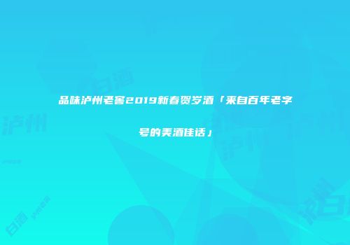 品味泸州老窖2019新春贺岁酒「来自百年老字号的美酒佳话」