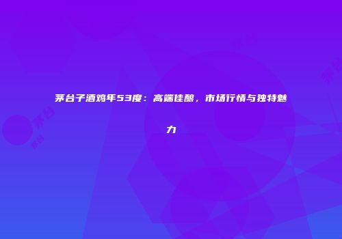 茅台子酒鸡年53度：高端佳酿，市场行情与独特魅力
